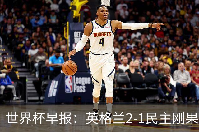 世界杯早报：英格兰2-1民主刚果；比利时3-2加时绝杀民主刚果