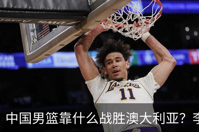 中国男篮靠什么战胜澳大利亚？李弘权赛后一席话，说到点子上