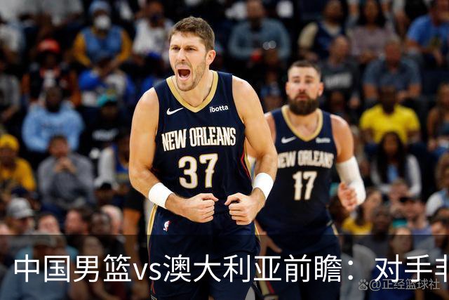 中国男篮vs澳大利亚前瞻：对手非最强阵，男篮磨合阵容是首要目标
