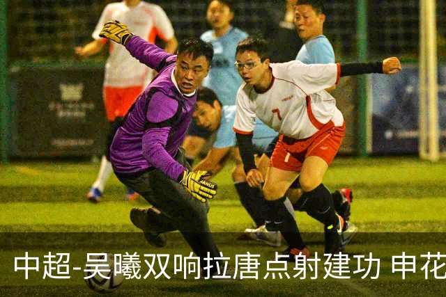中超-吴曦双响拉唐点射建功 申花3-2浙江队迎两连胜