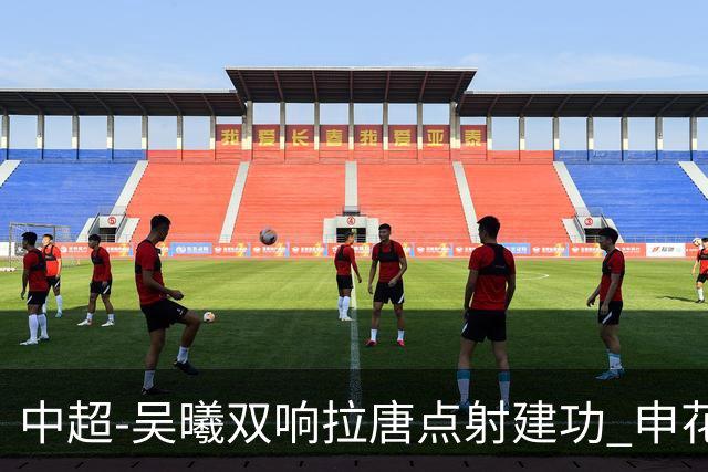中超-吴曦双响拉唐点射建功 申花3-2浙江队迎两连胜
