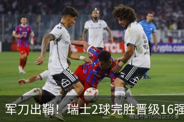 军刀出鞘！瑞士2球完胜晋级16强 时隔88年淘汰赛赢球