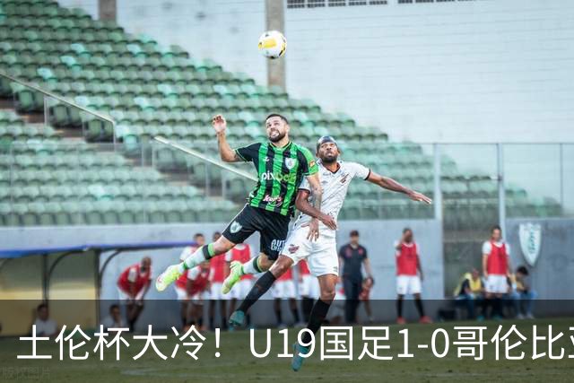 土伦杯大冷！U19国足1-0哥伦比亚，3场2胜小组头名，有望争冠