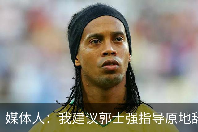 媒体人：我建议郭士强指导原地辞职 他的执教水平太有限了