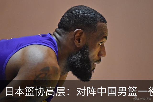 日本篮协高层：对阵中国男篮一役成为第三窗口期最大收获