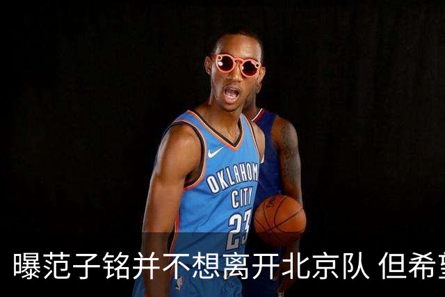 曝范子铭并不想离开北京队 但希望有球打不想待废