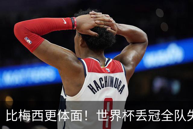 比梅西更体面！世界杯丢冠全队失控，唯有一人赢得全世界尊重