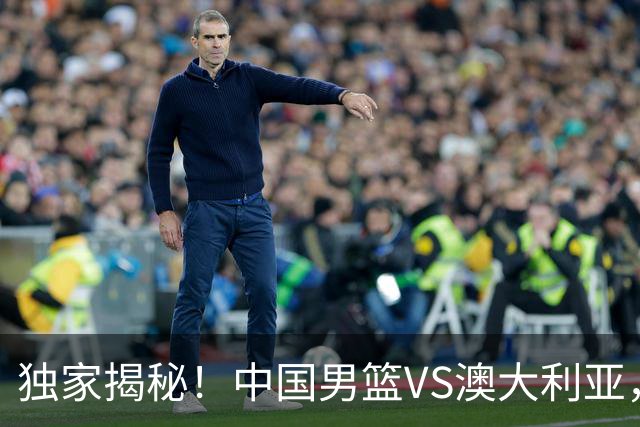 独家揭秘！中国男篮VS澳大利亚，杨瀚森悬念揭开，郭士强疑放大招