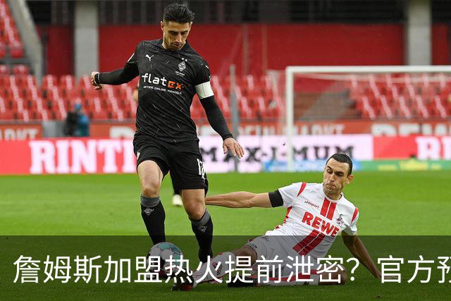 詹姆斯加盟热火提前泄密？官方预告27日发布会后秒删：引球迷热议